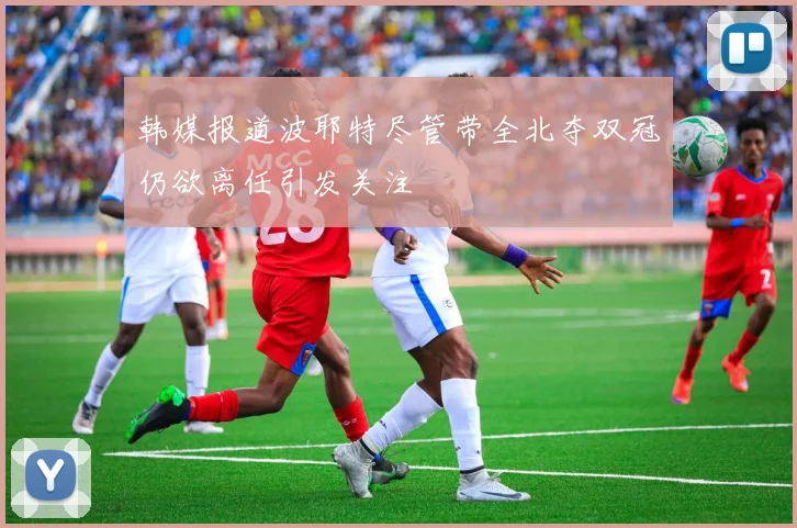 韩媒报道波耶特尽管带全北夺双冠仍欲离任引发关注