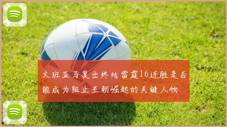 文班亚马复出终结雷霆16连胜是否能成为阻止王朝崛起的关键人物