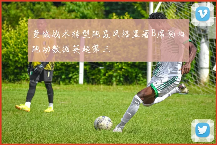 曼城战术转型跑轰风格显著B席场均跑动数据英超第三