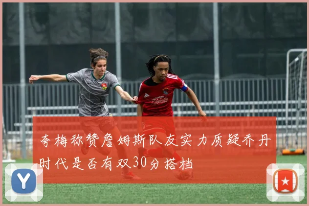 夸梅称赞詹姆斯队友实力质疑乔丹时代是否有双30分搭档