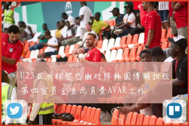 U23亚洲杯黎巴嫩对阵韩国傅明担任第四官员金京元负责AVAR工作