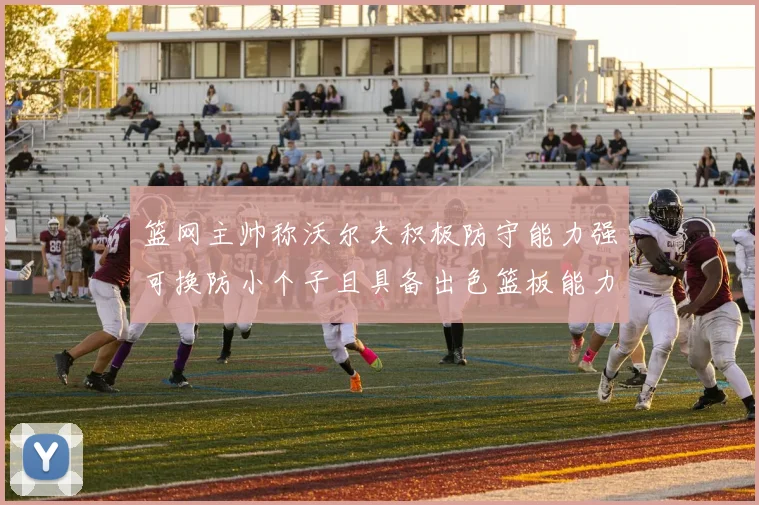 篮网主帅称沃尔夫积极防守能力强可换防小个子且具备出色篮板能力