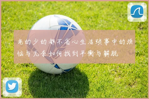 老的少的都不省心生活琐事中的烦恼与无奈如何找到平衡与解脱
