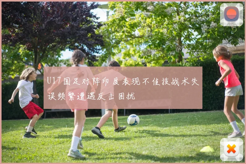 U17国足对阵印度表现不佳技战术失误频繁遭遇反击困扰