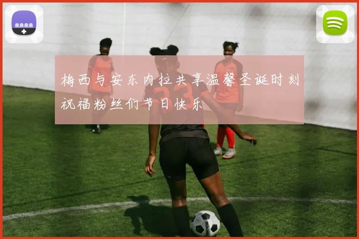 梅西与安东内拉共享温馨圣诞时刻祝福粉丝们节日快乐