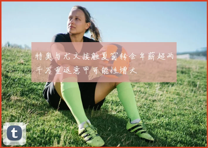 特奥与尤文接触夏窗转会年薪超两千万重返意甲可能性增大