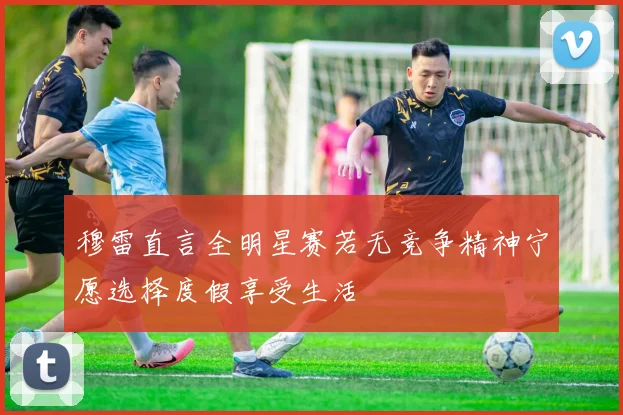 穆雷直言全明星赛若无竞争精神宁愿选择度假享受生活