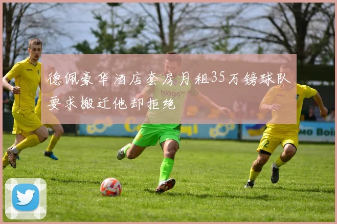 德佩豪华酒店套房月租35万镑球队要求搬迁他却拒绝