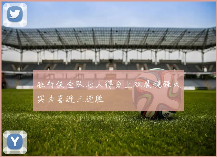 独行侠全队七人得分上双展现强大实力喜迎三连胜