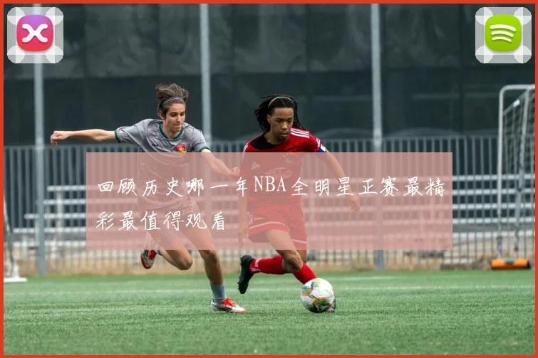 回顾历史哪一年NBA全明星正赛最精彩最值得观看