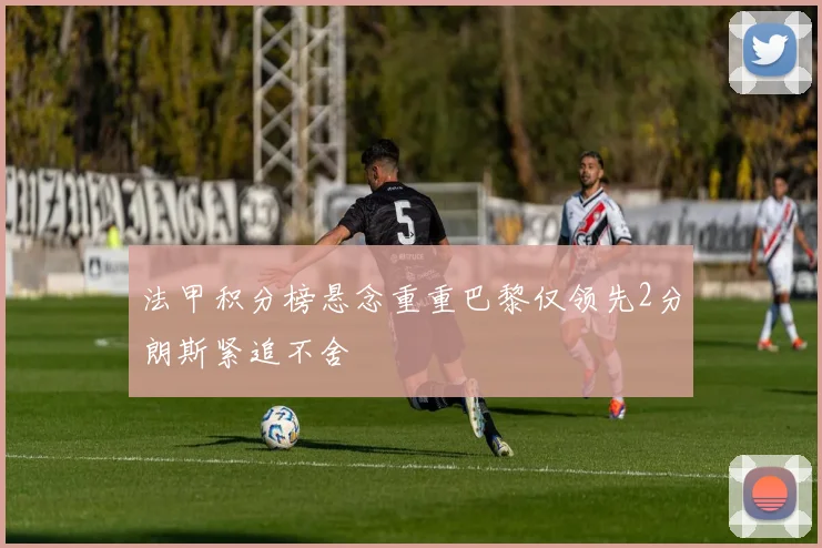 法甲积分榜悬念重重巴黎仅领先2分朗斯紧追不舍