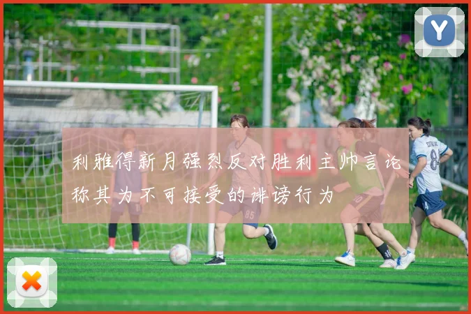 利雅得新月强烈反对胜利主帅言论称其为不可接受的诽谤行为