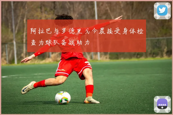 阿拉巴与罗德里戈今晨接受身体检查为球队备战助力