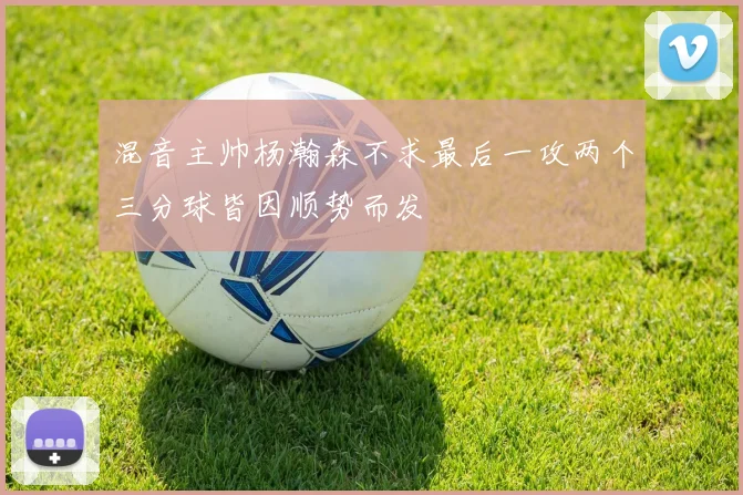 混音主帅杨瀚森不求最后一攻两个三分球皆因顺势而发