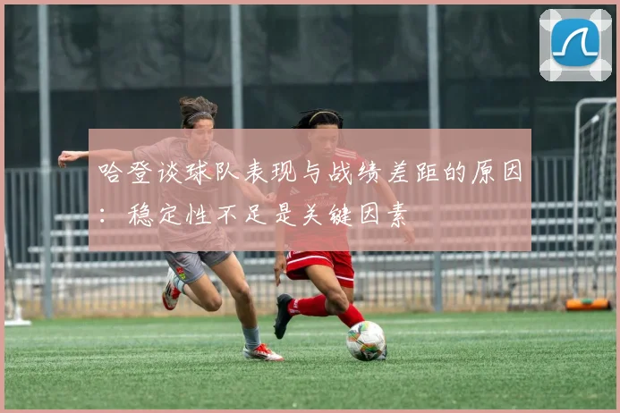 哈登谈球队表现与战绩差距的原因：稳定性不足是关键因素