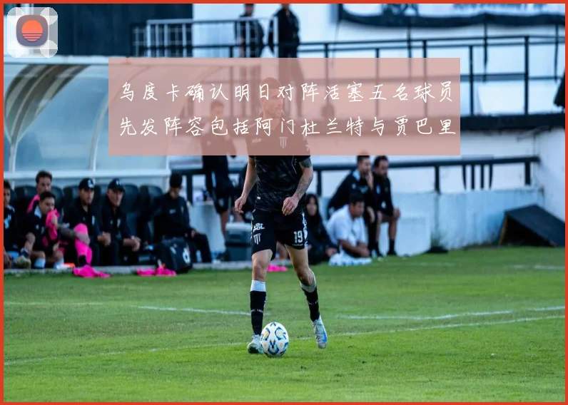 乌度卡确认明日对阵活塞五名球员先发阵容包括阿门杜兰特与贾巴里申京亚当斯