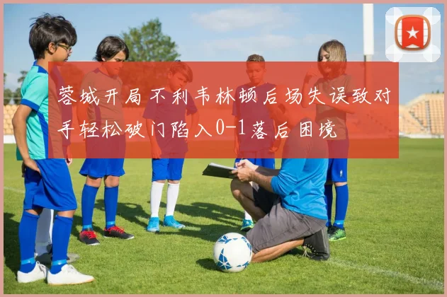 蓉城开局不利韦林顿后场失误致对手轻松破门陷入0-1落后困境