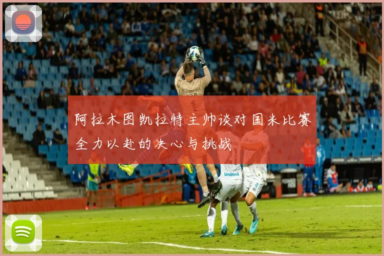 阿拉木图凯拉特主帅谈对国米比赛全力以赴的决心与挑战
