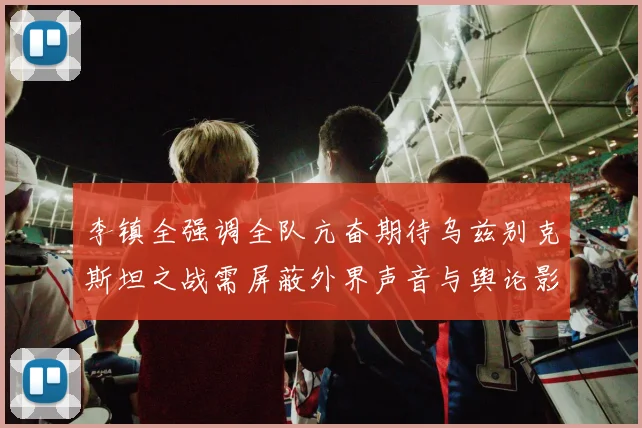 李镇全强调全队亢奋期待乌兹别克斯坦之战需屏蔽外界声音与舆论影响